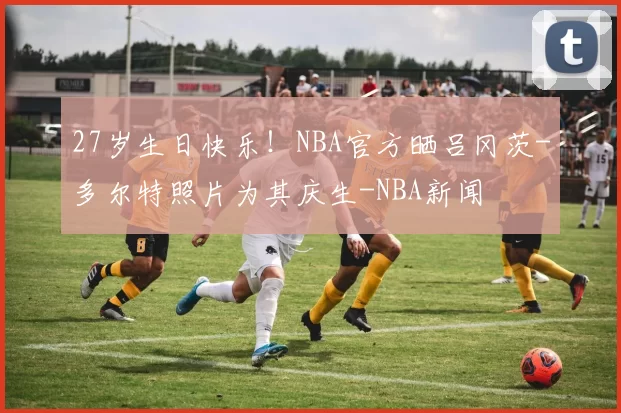 27岁生日快乐！NBA官方晒吕冈茨-多尔特照片为其庆生-NBA新闻