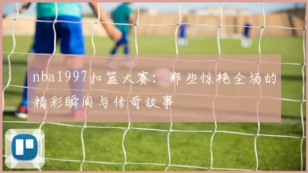 nba1997扣篮大赛：那些惊艳全场的精彩瞬间与传奇故事