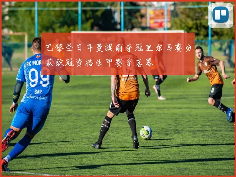 巴黎圣日耳曼提前夺冠里尔马赛分获欧冠资格法甲赛季落幕