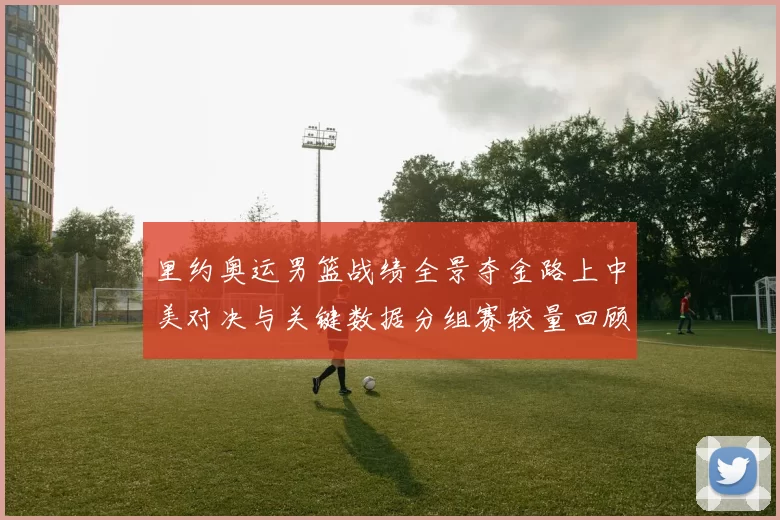 里约奥运男篮战绩全景夺金路上中美对决与关键数据分组赛较量回顾