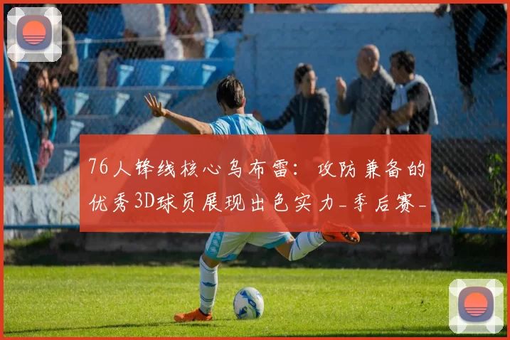 76人锋线核心乌布雷：攻防兼备的优秀3D球员展现出色实力_季后赛_防守_1