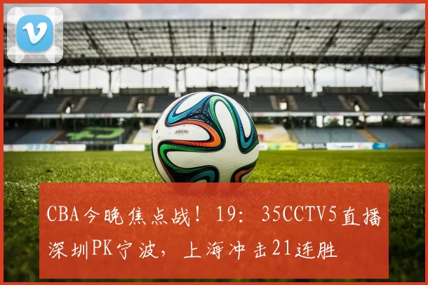 CBA今晚焦点战！19：35CCTV5直播深圳PK宁波，上海冲击21连胜