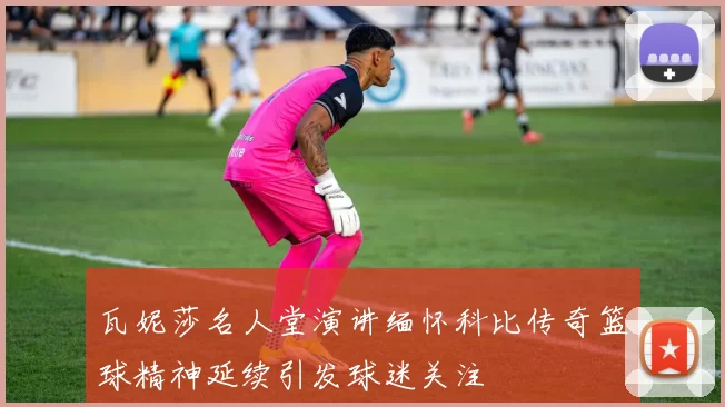 瓦妮莎名人堂演讲缅怀科比传奇篮球精神延续引发球迷关注