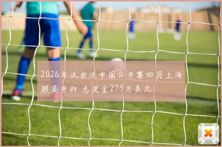 2026年沃尔沃中国公开赛四月上海颖奕开杆 总奖金275万美元