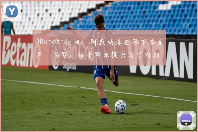 ODsport快讯：阿森纳接近签下安东尼・戈登，纽卡斯尔提出马丁内利交换条件_交易_球员_谈判