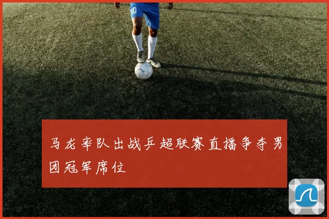 马龙率队出战乒超联赛直播争夺男团冠军席位