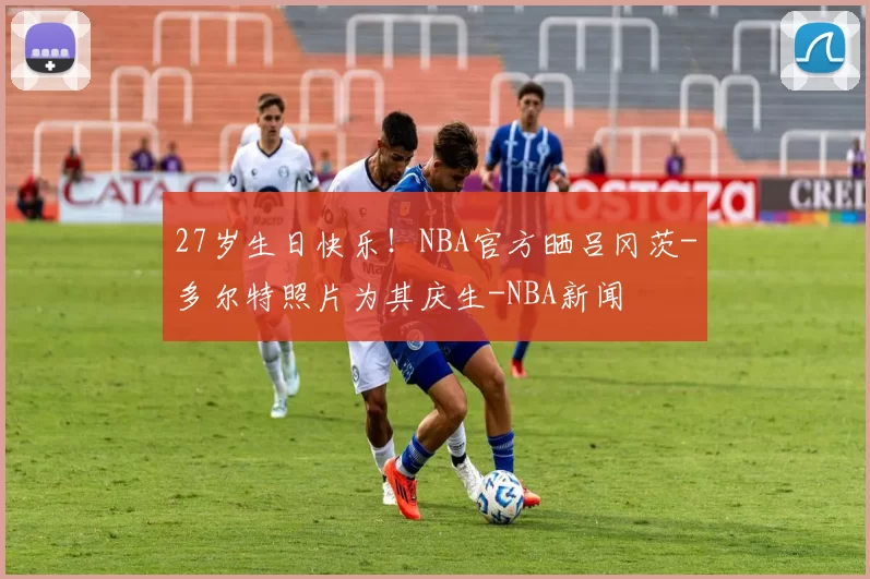 27岁生日快乐！NBA官方晒吕冈茨-多尔特照片为其庆生-NBA新闻